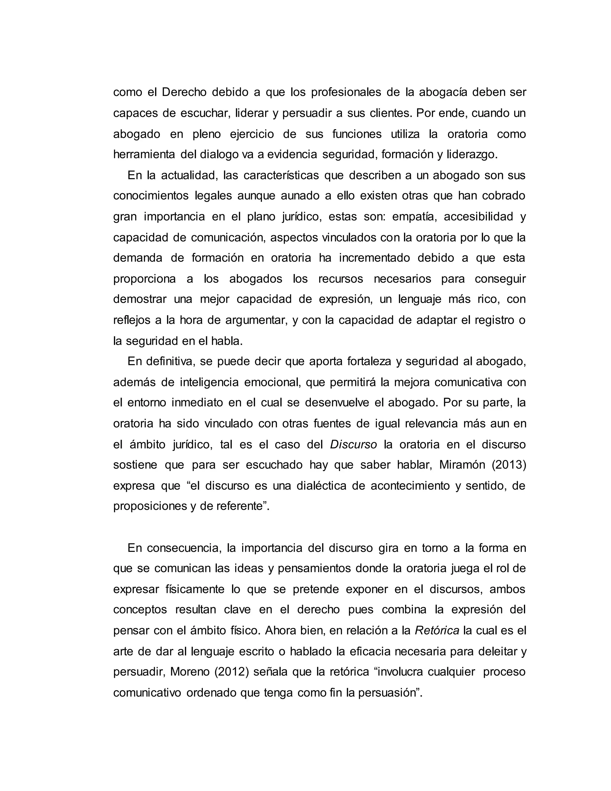 como el Derecho debido a que los profesionales de la abogacía deben ser
capaces de escuchar, liderar y persuadir a sus clientes. Por ende, cuando un
abogado en pleno ejercicio de sus funciones utiliza la oratoria como
herramienta del dialogo va a evidencia seguridad, formación y liderazgo.
En la actualidad, las características que describen a un abogado son sus
conocimientos legales aunque aunado a ello existen otras que han cobrado
gran importancia en el plano jurídico, estas son: empatía, accesibilidad y
capacidad de comunicación, aspectos vinculados con la oratoria por lo que la
demanda de formación en oratoria ha incrementado debido a que esta
proporciona a los abogados los recursos necesarios para conseguir
demostrar una mejor capacidad de expresión, un lenguaje más rico, con
reflejos a la hora de argumentar, y con la capacidad de adaptar el registro o
la seguridad en el habla.
En definitiva, se puede decir que aporta fortaleza y seguridad al abogado,
además de inteligencia emocional, que permitirá la mejora comunicativa con
el entorno inmediato en el cual se desenvuelve el abogado. Por su parte, la
oratoria ha sido vinculado con otras fuentes de igual relevancia más aun en
el ámbito jurídico, tal es el caso del Discurso la oratoria en el discurso
sostiene que para ser escuchado hay que saber hablar, Miramón (2013)
expresa que “el discurso es una dialéctica de acontecimiento y sentido, de
proposiciones y de referente”.
En consecuencia, la importancia del discurso gira en torno a la forma en
que se comunican las ideas y pensamientos donde la oratoria juega el rol de
expresar físicamente lo que se pretende exponer en el discursos, ambos
conceptos resultan clave en el derecho pues combina la expresión del
pensar con el ámbito físico. Ahora bien, en relación a la Retórica la cual es el
arte de dar al lenguaje escrito o hablado la eficacia necesaria para deleitar y
persuadir, Moreno (2012) señala que la retórica “involucra cualquier proceso
comunicativo ordenado que tenga como fin la persuasión”.
 