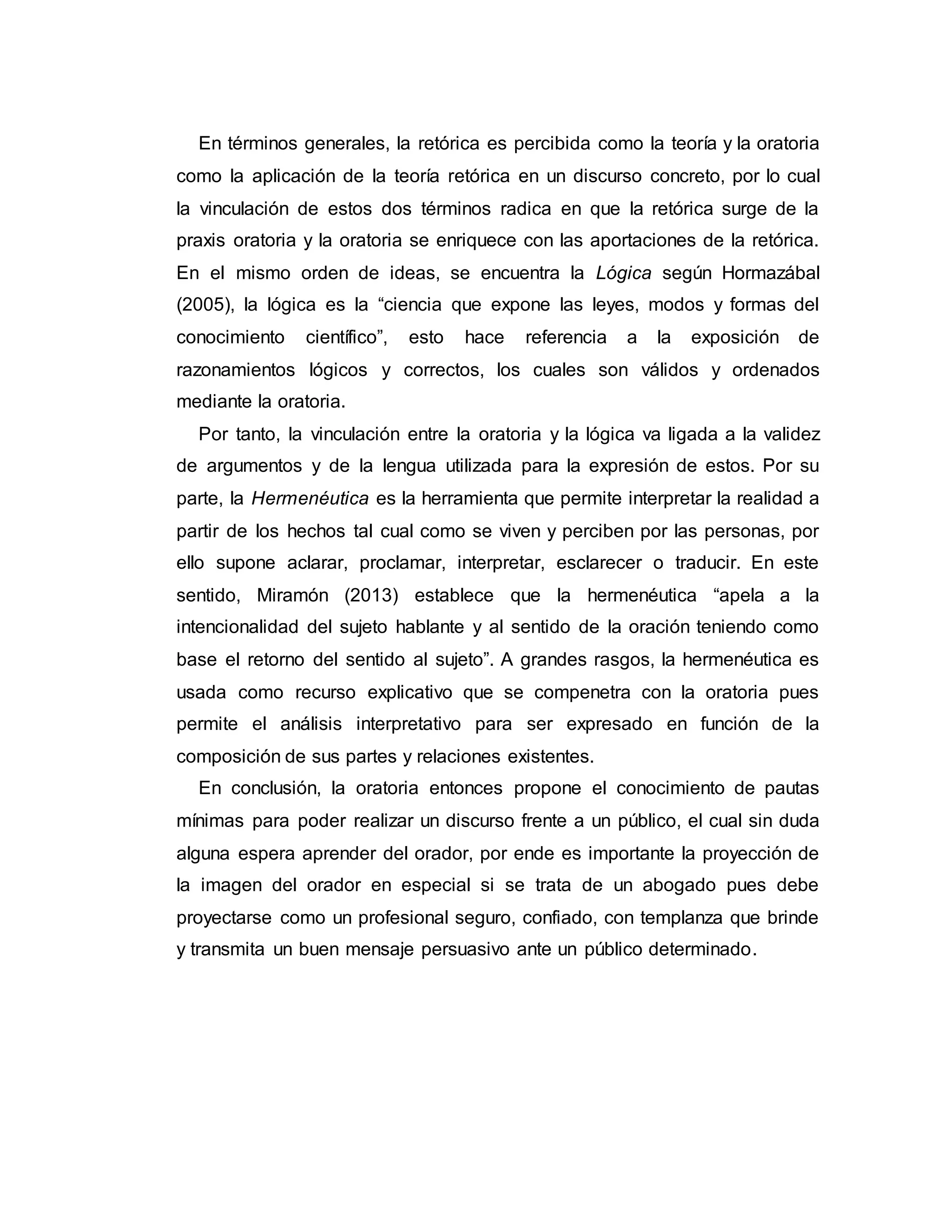 En términos generales, la retórica es percibida como la teoría y la oratoria
como la aplicación de la teoría retórica en un discurso concreto, por lo cual
la vinculación de estos dos términos radica en que la retórica surge de la
praxis oratoria y la oratoria se enriquece con las aportaciones de la retórica.
En el mismo orden de ideas, se encuentra la Lógica según Hormazábal
(2005), la lógica es la “ciencia que expone las leyes, modos y formas del
conocimiento científico”, esto hace referencia a la exposición de
razonamientos lógicos y correctos, los cuales son válidos y ordenados
mediante la oratoria.
Por tanto, la vinculación entre la oratoria y la lógica va ligada a la validez
de argumentos y de la lengua utilizada para la expresión de estos. Por su
parte, la Hermenéutica es la herramienta que permite interpretar la realidad a
partir de los hechos tal cual como se viven y perciben por las personas, por
ello supone aclarar, proclamar, interpretar, esclarecer o traducir. En este
sentido, Miramón (2013) establece que la hermenéutica “apela a la
intencionalidad del sujeto hablante y al sentido de la oración teniendo como
base el retorno del sentido al sujeto”. A grandes rasgos, la hermenéutica es
usada como recurso explicativo que se compenetra con la oratoria pues
permite el análisis interpretativo para ser expresado en función de la
composición de sus partes y relaciones existentes.
En conclusión, la oratoria entonces propone el conocimiento de pautas
mínimas para poder realizar un discurso frente a un público, el cual sin duda
alguna espera aprender del orador, por ende es importante la proyección de
la imagen del orador en especial si se trata de un abogado pues debe
proyectarse como un profesional seguro, confiado, con templanza que brinde
y transmita un buen mensaje persuasivo ante un público determinado.
 