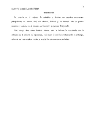 2
ENSAYO SOBRE LA ORATORIA
Introducción
La oratoria es el conjunto de principios y técnicas que permiten expresarnos,
principalmente de manera oral, con claridad, facilidad y sin temores, ante un público
numeroso y variado, con la intención de transmitir un mensaje determinado.
Este ensayo tiene como finalidad plasmar toda la información relacionada con la
definición de la oratoria, su importancia, sus inicios y como fue evolucionando en el tiempo,
así como sus características, estilos y su relación con otras ramas del saber.
 