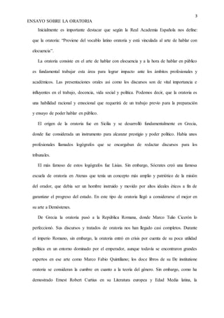 3
ENSAYO SOBRE LA ORATORIA
Inicialmente es importante destacar que según la Real Academia Española nos define:
que la oratoria: “Proviene del vocablo latino oratoria y está vinculada al arte de hablar con
elocuencia”.
La oratoria consiste en el arte de hablar con elocuencia y a la hora de hablar en público
es fundamental trabajar esta área para lograr impacto ante los ámbitos profesionales y
académicos. Las presentaciones orales así como los discursos son de vital importancia e
influyentes en el trabajo, docencia, vida social y política. Podemos decir, que la oratoria es
una habilidad racional y emocional que requerirá de un trabajo previo para la preparación
y ensayo de poder hablar en público.
El origen de la oratoria fue en Sicilia y se desarrolló fundamentalmente en Grecia,
donde fue considerada un instrumento para alcanzar prestigio y poder político. Había unos
profesionales llamados logógrafos que se encargaban de redactar discursos para los
tribunales.
El más famoso de estos logógrafos fue Lisias. Sin embargo, Sócrates creó una famosa
escuela de oratoria en Atenas que tenía un concepto más amplio y patriótico de la misión
del orador, que debía ser un hombre instruido y movido por altos ideales éticos a fin de
garantizar el progreso del estado. En este tipo de oratoria llegó a considerarse el mejor en
su arte a Demóstenes.
De Grecia la oratoria pasó a la República Romana, donde Marco Tulio Cicerón lo
perfeccionó. Sus discursos y tratados de oratoria nos han llegado casi completos. Durante
el imperio Romano, sin embargo, la oratoria entró en crisis por cuenta de su poca utilidad
política en un entorno dominado por el emperador, aunque todavía se encontraron grandes
expertos en ese arte como Marco Fabio Quintiliano; los doce libros de su De institutione
oratoria se consideran la cumbre en cuanto a la teoría del género. Sin embargo, como ha
demostrado Ernest Robert Curtius en su Literatura europea y Edad Media latina, la
 