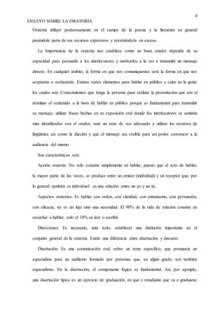 4
ENSAYO SOBRE LA ORATORIA
Oratoria influyó poderosamente en el campo de la poesía y la literatura en general
pasándole parte de sus recursos expresivos y retorizándola en exceso.
La Importancia de la oratoria nos establece como un buen orador depende de su
capacidad para persuadir a los interlocutores y motivarlos a la vez a transmitir un mensaje
directo. En cualquier ámbito, la forma en que nos comuniquemos será la forma en que nos
aceptarán o rechazarán. Existen varios elementos para hablar en público y calar en la gente
los cuales son: Conocimientos que tenga la persona para realizar la presentación que son el
dominar el contenido a la hora de hablar en público porque es fundamental para transmitir
su mensaje, utilizar frases hechas en su exposición oral donde los interlocutores se sentirán
más identificados con el orador, usar un tono de voz adecuado y utilizar los recursos de
lingüística así como la dicción y que el mensaje sea creíble para así poder convencer a la
audiencia del mismo.
Sus características son:
Acción oratoria: No solo consiste simplemente en hablar, puesto que el acto de hablar,
la mayor parte de las veces, se produce entre un emisor (individual) y un receptor que, por
lo general también es individual: es una relación entre un yo y un tú.
Aspectos oratorios: Es hablar con orden, con claridad, con entusiasmo, con persuasión,
con eficacia, no es un lujo sino una necesidad. El 90% de la vida de relación consiste en
escuchar o hablar; solo el 10% en leer o escribir.
Direcciones: Es necesario, ante todo, establecer una distinción importante en el
conjunto general de la oratoria. Existe una diferencia entre disertación y discurso.
Disertación: Es una comunicación oral, sobre un tema específico, que pronuncia un
especialista para un auditorio formado por personas que, en algún grado, son también
especialistas. En la disertación, el componente lógico es fundamental. Así, por ejemplo,
una disertación típica es un ejercicio de graduación, en que e estudiante que va a graduarse
 