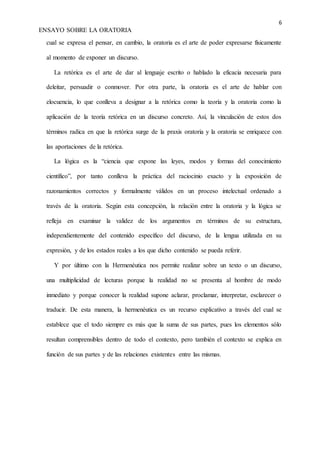 6
ENSAYO SOBRE LA ORATORIA
cual se expresa el pensar, en cambio, la oratoria es el arte de poder expresarse físicamente
al momento de exponer un discurso.
La retórica es el arte de dar al lenguaje escrito o hablado la eficacia necesaria para
deleitar, persuadir o conmover. Por otra parte, la oratoria es el arte de hablar con
elocuencia, lo que conlleva a designar a la retórica como la teoría y la oratoria como la
aplicación de la teoría retórica en un discurso concreto. Así, la vinculación de estos dos
términos radica en que la retórica surge de la praxis oratoria y la oratoria se enriquece con
las aportaciones de la retórica.
La lógica es la “ciencia que expone las leyes, modos y formas del conocimiento
científico”, por tanto conlleva la práctica del raciocinio exacto y la exposición de
razonamientos correctos y formalmente válidos en un proceso intelectual ordenado a
través de la oratoria. Según esta concepción, la relación entre la oratoria y la lógica se
refleja en examinar la validez de los argumentos en términos de su estructura,
independientemente del contenido específico del discurso, de la lengua utilizada en su
expresión, y de los estados reales a los que dicho contenido se pueda referir.
Y por último con la Hermenéutica nos permite realizar sobre un texto o un discurso,
una multiplicidad de lecturas porque la realidad no se presenta al hombre de modo
inmediato y porque conocer la realidad supone aclarar, proclamar, interpretar, esclarecer o
traducir. De esta manera, la hermenéutica es un recurso explicativo a través del cual se
establece que el todo siempre es más que la suma de sus partes, pues los elementos sólo
resultan comprensibles dentro de todo el contexto, pero también el contexto se explica en
función de sus partes y de las relaciones existentes entre las mismas.
 