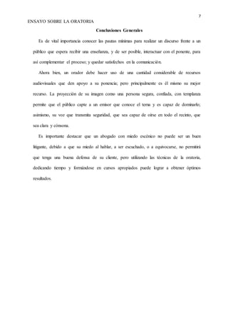 7
ENSAYO SOBRE LA ORATORIA
Conclusiones Generales
Es de vital importancia conocer las pautas mínimas para realizar un discurso frente a un
público que espera recibir una enseñanza, y de ser posible, interactuar con el ponente, para
así complementar el proceso; y quedar satisfechos en la comunicación.
Ahora bien, un orador debe hacer uso de una cantidad considerable de recursos
audiovisuales que den apoyo a su ponencia; pero principalmente es él mismo su mejor
recurso. La proyección de su imagen como una persona segura, confiada, con templanza
permite que el público capte a un emisor que conoce el tema y es capaz de dominarlo;
asimismo, su voz que transmita seguridad, que sea capaz de oírse en todo el recinto, que
sea clara y cónsona.
Es importante destacar que un abogado con miedo escénico no puede ser un buen
litigante, debido a que su miedo al hablar, a ser escuchado, o a equivocarse, no permitirá
que tenga una buena defensa de su cliente, pero utilizando las técnicas de la oratoria,
dedicando tiempo y formándose en cursos apropiados puede lograr a obtener óptimos
resultados.
 