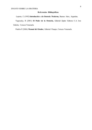 8
ENSAYO SOBRE LA ORATORIA
Referencias Bibliográficas
Loprete, C (1992) Introducción a la Oratoria Moderna, Buenos Aires, Argentina.
Yagosesky, R (2001) El Poder de la Oratoria, Editorial Júpiter Editores C.A 3era
Edición, Caracas Venezuela.
Padrón P (2006) Manual del Orador, Editorial Panapo, Caracas Venezuela.
 
