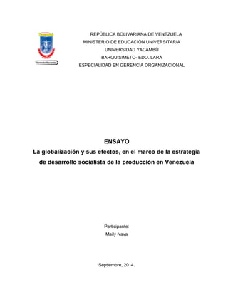 REPÚBLICA BOLIVARIANA DE VENEZUELA 
MINISTERIO DE EDUCACIÓN UNIVERSITARIA 
UNIVERSIDAD YACAMBÚ 
BARQUISIMETO- EDO. LARA 
ESPECIALIDAD EN GERENCIA ORGANIZACIONAL 
ENSAYO 
La globalización y sus efectos, en el marco de la estrategia 
de desarrollo socialista de la producción en Venezuela 
Participante: 
Maily Nava 
Septiembre, 2014. 
 