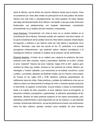 sobre la infancia, que ha tenido una enorme influencia desde que la crearon. Aries
se caracterizó por tener altos niveles de participación en la vida pública. No existía
infancia sino solo niños y, paradójicamente, los niños gozaban de mayor libertad
que luego del descubrimiento de la infancia. Las fuentes a las que acude Aries para
fundamentar sus planteamientos son bastante heterodoxas, consistiendo
principalmente en un análisis del arte medieval y renacentista.
Lloyd Demause: Compartiendo con Aries la tesis de un cambio drástico en la
consideración de la infancia, Demause postula una evolución más bien inversa, en
la que la consideración de los adultos hacia los niños habría avanzado desde etapas
de negación y violencia a una relación cada vez más óptima y respetuosa de la
infancia. Demause, cuya obra fue escrita en los 70, pertenecía a la escuela
psicogénica norteamericana, que pretendió aplicar métodos psicológicos a la
investigación histórica, mediante un análisis de la evolución de los sentimientos.
Elizabeth Badinter: A través de un análisis que cuestiona la existencia del amor
maternal como valor universal, natural y espontáneo, Badinter, en su libro "¿Existe
el amor maternal? Historia del amor maternal. Siglos XVII al XX", explora gran
cantidad de datos que revelan cambios en las prácticas de crianza influidos por
ideologías o "modas" culturales y por variaciones en el contexto económico, social
y político. Las fuentes utilizadas por Badinter revelan que en Francia y otros países
de Europa en los siglos XVII y XVIII existieron prácticas generalizadas de
indiferencia hacia los niños. Estas prácticas y señales de indiferencia a las que se
refiere la autora son básicamente la entrega de niños a nodrizas apenas producido
el nacimiento, la negativa a amamantar, la poca tristeza e incluso la insensibilidad
frente a la muerte de niños pequeños, el amor selectivo hacia el primogénito, la
educación confiada a preceptores y gobernantas, la extensión generalizada de los
internados. Muchas de estas prácticas surgieron en las clases acomodadas, para
extenderse posteriormente a otros segmentos por vía de imitación. Lo que Badinter
concluye de toda esta información, es que las prácticas de crianza y los sentimientos
hacia los hijos sufrieron grandes cambios como resultado de otros factores
 