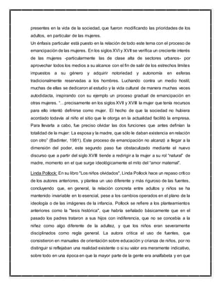 presentes en la vida de la sociedad, que fueron modificando las prioridades de los
adultos, en particular de las mujeres.
Un énfasis particular está puesto en la relación de todo este tema con el proceso de
emancipación de las mujeres. En los siglos XVI y XVII se verifica un creciente interés
de las mujeres -particularmente las de clase alta de sectores urbanos- por
aprovechar todos los medios a su alcance con el fin de salir de los estrechos límites
impuestos a su género y adquirir notoriedad y autonomía en esferas
tradicionalmente reservadas a los hombres. Luchando contra un medio hostil,
muchas de ellas se dedicaron al estudio y la vida cultural de manera muchas veces
autodidacta, inspirando con su ejemplo un proceso gradual de emancipación en
otras mujeres. “…precisamente en los siglos XVII y XVIII la mujer que tenía recursos
para ello intentó definirse como mujer. El hecho de que la sociedad no hubiera
acordado todavía al niño el sitio que le otorga en la actualidad facilitó la empresa.
Para llevarla a cabo, fue preciso olvidar las dos funciones que antes definían la
totalidad de la mujer: La esposa y la madre, que sólo le daban existencia en relación
con otro” (Badinter, 1981). Este proceso de emancipación no alcanzó a llegar a la
dimensión del poder, este segundo paso fue obstaculizado mediante el nuevo
discurso que a partir del siglo XVIII tiende a redirigir a la mujer a su rol “natural” de
madre, momento en el que surge ideológicamente el mito del “amor maternal”.
Linda Pollock: En su libro "Los niños olvidados", Linda Pollock hace un repaso crítico
de los autores anteriores, y plantea un uso diferente y más riguroso de las fuentes,
concluyendo que, en general, la relación concreta entre adultos y niños se ha
mantenido invariable en lo esencial, pese a los cambios operados en el plano de la
ideología o de las imágenes de la infancia. Pollock se refiere a los planteamientos
anteriores como la "tesis histórica", que habría señalado básicamente que en el
pasado los padres trataron a sus hijos con indiferencia, que no se concebía a la
niñez como algo diferente de la adultez, y que los niños eran severamente
disciplinados como regla general. La autora critica el uso de fuentes, que
consistieron en manuales de orientación sobre educación y crianza de niños, por no
distinguir si reflejaban una realidad existente o si su valor era meramente indicativo,
sobre todo en una época en que la mayor parte de la gente era analfabeta y en que
 