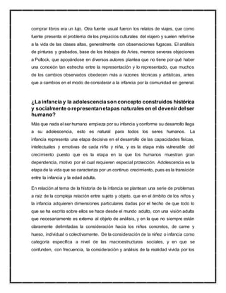 comprar libros era un lujo. Otra fuente usual fueron los relatos de viajes, que como
fuente presenta el problema de los prejuicios culturales del viajero y suelen referirse
a la vida de las clases altas, generalmente con observaciones fugaces. El análisis
de pinturas y grabados, base de los trabajos de Aries, merece severas objeciones
a Pollock, que apoyándose en diversos autores plantea que no tiene por qué haber
una conexión tan estrecha entre la representación y lo representado, que muchos
de los cambios observados obedecen más a razones técnicas y artísticas, antes
que a cambios en el modo de considerar a la infancia por la comunidad en general.
¿La infancia y la adolescencia son concepto construidos histórica
y socialmente o representanetapas naturales en el devenirdelser
humano?
Más que nada el ser humano empieza por su infancia y conforme su desarrollo llega
a su adolescencia, esto es natural para todos los seres humanos. La
infancia representa una etapa decisiva en el desarrollo de las capacidades físicas,
intelectuales y emotivas de cada niño y niña, y es la etapa más vulnerable del
crecimiento puesto que es la etapa en la que los humanos muestran gran
dependencia, motivo por el cual requieren especial protección. Adolescencia es la
etapa de la vida que se caracteriza por un continuo crecimiento, pues es la transición
entre la infancia y la edad adulta.
En relación al tema de la historia de la infancia se plantean una serie de problemas
a raíz de la compleja relación entre sujeto y objeto, que en el ámbito de los niños y
la infancia adquieren dimensiones particulares dadas por el hecho de que todo lo
que se ha escrito sobre ellos se hace desde el mundo adulto, con una visión adulta
que necesariamente es externa al objeto de análisis, y en la que no siempre están
claramente delimitadas la consideración hacia los niños concretos, de carne y
hueso, individual o colectivamente. De la consideración de la niñez o infancia como
categoría específica a nivel de las macroestructuras sociales, y en que se
confunden, con frecuencia, la consideración y análisis de la realidad vivida por los
 
