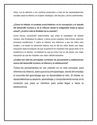 niños, con la atención a los cambios producidos a nivel de las representaciones
sociales sobre la infancia en el plano ideológico, del discurso y de los sentimientos.
¿Cómo ha influido el contexto socio-histórico en la concepción y el estudio
del desarrollo humano y de la infancia desde la antigüedad hasta la época
actual? ¿Cuál ha sido la finalidad de su estudio?
Como hemos comprendió anteriormente que antes te enseñaban de distinta
manera, solo focalizaban la cultural, y ahora ya les muestran más a fondo sobre los
principios académicos. Y sobre la infancia nos referimos a que los niños eran
incultos y no tenían la educación básica, hoy en día los niños tienen una mejor
educación dada la situación de que el gobierno ha impartido más apoyo tanto en lo
académico y lo laboral. La finalidad es que los niños hoy en día tienen una mejor
educación ya que les imparten una mejor calidad educativa.
¿Cuáles han sido las principales corrientes de pensamiento y explicaciones
acerca del desarrollo humano, la infancia y la adolescencia?
Todos los pensamientos se van uniendo en un solo concepto, para
referirse ala infancia, dado que es la principaletapa, desde ahí empieza
el recorrido del aprendizaje que va desarrollado el niño. El infante va
desarrollándose suaspecto,aprendizaje y comportamiento social,es la
evolución que pasa un individuo para poder llegar a hacia la
adolescencia.
 