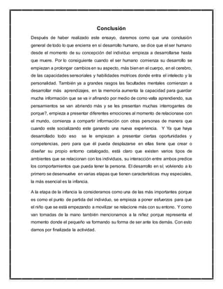 Conclusión
Después de haber realizado este ensayo, daremos como que una conclusión
general de todo lo que encierra en sí desarrollo humano, se dice que el ser humano
desde el momento de su concepción del individuo empieza a desarrollarse hasta
que muere. Por lo consiguiente cuando el ser humano comienza su desarrollo se
empiezan a prolongar cambios en su aspecto, más bien en el cuerpo, en el cerebro,
de las capacidades sensoriales y habilidades motrices donde entra el intelecto y la
personalidad. También ya a grandes rasgos las facultades mentales comienzan a
desarrollar más aprendizajes, en la memoria aumenta la capacidad para guardar
mucha información que se va ir afinando por medio de como valla aprendiendo, sus
pensamientos se van abriendo más y se les presentan muchas interrogantes de
porque?, empieza a presentar diferentes emociones al momento de relacionase con
el mundo, comienza a compartir información con otras personas de manera que
cuando este socializando este ganando una nueva experiencia. Y Ya que haya
desarrollado todo eso se le empiezan a presentar ciertas oportunidades y
competencias, pero para que él pueda desplazarse en ellas tiene que crear o
diseñar su propio entorno catalogado, está claro que existen varios tipos de
ambientes que se relacionan con los individuos, su interacción entre ambos predice
los comportamientos que pueda tener la persona. El desarrollo en sí; volviendo a lo
primero se desenvuelve en varias etapas que tienen características muy especiales,
la más esencial es la infancia.
A la etapa de la infancia la consideramos como una de las más importantes porque
es como el punto de partida del individuo, se empieza a poner esfuerzos para que
el niño que se está empezando a movilizar se relacione más con su entono. Y como
van tomadas de la mano también mencionamos a la niñez porque representa el
momento donde el pequeño va formando su forma de ser ante los demás. Con esto
damos por finalizada la actividad.
 