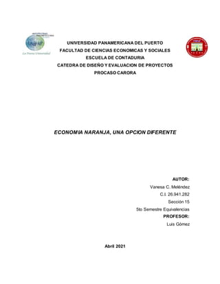 UNIVERSIDAD PANAMERICANA DEL PUERTO
FACULTAD DE CIENCIAS ECONOMICAS Y SOCIALES
ESCUELA DE CONTADURIA
CATEDRA DE DISEÑO Y EVALUACION DE PROYECTOS
PROCASO CARORA
ECONOMIA NARANJA, UNA OPCION DIFERENTE
AUTOR:
Vanesa C. Meléndez
C.I. 26.941.282
Sección 15
5to Semestre Equivalencias
PROFESOR:
Luis Gómez
Abril 2021
 