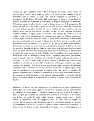 votantes, etc., pero igualmente tienen el deber de respetar las normas y leyes internas. El
territorio es el espacio físico donde se establece la población, este funciona como un
instrumento para el Estado, es decir, sirve para la realización de actividades y el
cumplimiento de los logros del Estado. Del mismo modo, el territorio es una fuente de
recursos, el hábitat de la población y, actualmente, se proyecta como parte del ecosistema.
El territorio, además es el medio por el cual se delimita el ejercicio de la competencia del
Estado, es decir, es el que limita el actuar de las leyes de cada Estado. Sin embargo, es
necesario destacar que el en territorio no solo se incluyen las áreas terrestres, sino que
también hacen parte de este el mar, los lagos, los ríos, etc. que conforman el llamado
“territorio marítimo”, el espacio aéreo y el subsuelo. Otro elemento del Estado es el poder
político el cual está representado por los organismos que aúnan los esfuerzos aislados con
el fin de lograr alcanzar las metas del Estado. El poder político proviene de la unión política
que surge en el estado, este elemento se diferencia de los demás porque no es algo creado
naturalmente como el territorio o el pueblo sí no que es un factor político-jurídico.
Formalmente se divide en varias funciones: Administrativa, Legislativa y Judicial. El poder
en general se da como un tipo de influencia y está sujeto a un fenómeno social que puede
actuar de forma autocrática (La monarquía) y democrática (La republica), se diferencia por
la manera de actuar ya sea con poder limitado como la republica o con poder ilimitado e
irresponsable como la monarquía. Además de los 3 elementos mencionados anteriormente,
existe un elemento muy poco nombrado en las formas de estado modernas, La teoría de la
Soberanía. La cual se define como un poder absoluto y perpetuo que reside en una
república; la soberanía se ha convertido en el principal atributo, por así decirlo, de algunas
organizaciones estatales. A pesar de la gran relación que tienela soberanía con el estatuto
monárquico está se diferencia en que: La soberanía crea derecho e impone reglas o leyes
para el cumplimiento, y la monarquía no impone reglas sino deseos o caprichos del
monarca, rompiendo con el principio de preponderar el bien común sobre el bien particular.
La soberanía se puede presentar en dos maneras: soberanía política y soberanía legal. La
primera que podría referirse a la soberanía en el Estado y la segunda como la soberanía del
Estado.
Finalmente, el Estado es una manifestación de organización de orden principalmente
político, pero que abarca otros aspectos como el social y el jurídico, ya que está constituido
por elementos de diversa índole. El Estado se considera como ente rector de la política, es
decir es aquel que establece una autoridad para constituir la convivencia de la sociedad,
esto lo hace por medio del poder político. Abarca el aspecto social, porque el Estado
también es considerado como una agrupación social, es decir, como un conjunto de
personas que se encuentran interrelacionadas entre sí en un territorio, haciendo uso de otros
de sus elementos: la población y el territorio. El Estado para ser uso correcto de su poder, lo
divide en las tres ramas, ya antes mencionadas, las cuales a su vez están regidas por el
 