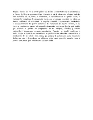 derecho, rozando así con el círculo jurídico del Estado. Es importante que los estudiantes de
la Carrera de Derecho conozcan dichos elementos ya que la misma, está orientada hacia los
fines supremos de la justicia, el federalismo, la descentralización, la igualdad social, la
participación protagónica, la democracia; puesto que se encarga consolidar los valores de
libertad, solidaridad, el bien común, la integridad territorial y la convivencia; promoviendo
la autodeterminación del pueblo, rechazando la intervención de factores externos, es así
como se constituye en nuestro país un estado democrático y social, de derecho y de justicia,
que establece la garantía del cumplimiento de los principios, derechos y deberes
reconocidos y consagrados en nuestra constitución. Además su estudio erradica en el
hecho de que a través de su entendimiento se puede dár una orientación correcta hacia la
construcción de un Estado democrático, que pregone la participación como mecanismo
fundamental para el desarrollo de sus habitantes, y que impere por sobre todas las cosas, la
justicia como medio para consolidación del bien común.
 