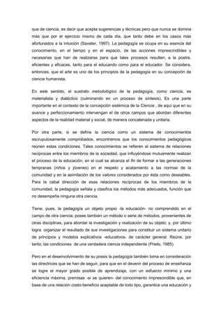que de ciencia, es decir que acepta sugerencias y técnicas pero que nunca se domina
más que por el ejercicio mismo de cada día, que tanto debe en los casos más
afortunados a la intuición (Savater, 1997). La pedagogía se ocupa en su esencia del
conocimiento, en el tiempo y en el espacio, de las acciones imprescindibles y
necesarias que han de realizarse para que tales procesos resulten, a la postre,
eficientes y eficaces, tanto para el educando como para el educador. Se considera,
entonces, que el arte es uno de los principios de la pedagogía en su concepción de
ciencia humanista.


En este sentido, el sustrato metodológico de la pedagogía, como ciencia, es
materialista y dialéctico (culminando en un proceso de síntesis). Es una parte
importante en el contexto de la concepción sistémica de la Ciencia , de aquí que en su
avance y perfeccionamiento intervengan el de otros campos que abordan diferentes
aspectos de la realidad material y social, de manera concatenada y unitaria.

Por otra parte, si se define la ciencia como un sistema de conocimientos
escrupulosamente comprobados, encontramos que los conocimientos pedagógicos
reúnen estas condiciones. Tales conocimientos se refieren al sistema de relaciones
recíprocas entre los miembros de la sociedad, que influyéndose mutuamente realizan
el proceso de la educación, en el cual se alcanza el fin de formar a las generaciones
tempranas (niños y jóvenes) en el respeto y acatamiento a las normas de la
comunidad y en la asimilación de los valores considerados por ésta como deseables.
Para la cabal dirección de esas relaciones recíprocas de los miembros de la
comunidad, la pedagogía señala y clasifica los métodos más adecuados, función que
no desempeña ninguna otra ciencia.


Tiene, pues, la pedagogía un objeto propio -la educación- no comprendido en el
campo de otra ciencia; posee también un método o serie de métodos, provenientes de
otras disciplinas, para abordar la investigación y realización de su objeto; y, por último
logra organizar el resultado de sus investigaciones para constituir un sistema unitario
de principios y modelos explicativos -educativos- de carácter general. Reúne, por
tanto, las condiciones de una verdadera ciencia independiente (Prieto, 1985).

Pero en el desenvolvimiento de su praxis la pedagogía también toma en consideración
las directrices que se han de seguir, para que en el devenir del proceso de enseñanza
se logre el mayor grado posible de aprendizaje, con un esfuerzo mínimo y una
eficiencia máxima, premisas -si se quieren- del conocimiento imprescindible que, en
base de una relación costo-beneficio aceptable de todo tipo, garantice una educación y
 