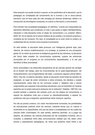Esta acepción nos puede conducir a pensar, en los parámetros de la educación, que la
pedagogía es complejidad del conocimiento de lo humano y de lo socio-cultural;
asimismo, que se hace cada día más compleja por diversas tendencias, debido a la
introducción de tecnológicas novedosas, en cuanto a información y comunicación.


Pero también hay complejidad pedagógica, en definitiva, “cuando son inseparables los
elementos diferentes que constituyen un todo y que existe un tejido interdependiente,
interactivo e inter-retroactivo entre el objeto de conocimiento y su contexto” (Morin,
2000: 42). Es la relación de la cultura histórica de los pueblos y la creación proactiva y
constante de los humanos. Por esto, la complejidad es la unión entre la unidad y la
multiplicidad del ser humano como proyecto humanizante.


En este sentido, la educación debe promover una „inteligencia general‟ apta, para
referirse, de manera multidimensional, a lo complejo, al contexto en una concepción
global. En la misión de promover la inteligencia general de los individuos, la educación
del futuro debe emplear los conocimientos existentes, superar las antinomias
provocadas por el progreso en los conocimientos especializados, a la vez que
identificar la falsa racionalidad.


Dicha racionalidad y los desarrollos disciplinarios de las ciencias aportan las ventajas
de la división del trabajo, pero los inconvenientes de la super-especialización, del
enclaustramiento y de la fragmentación del saber, y producen ceguera cultural (Morin,
2001). Hoy día, el sistema educativo, desde la educación inicial hasta los estudios de
postgrado, en lugar de poner correctivos a estos procesos, los obedece y acepta
coercitivamente, sobre todo en los currículos ocultos u “objetivos más o menos
vergonzantes que subyacen a las prácticas educativas y que se transmiten sin hacerse
explícitos por la propia estructura jerárquica de la institución” (Sabater, 1997:52); nos
enseña también a aislarnos del contexto junto con los objetos de conocimiento, a
separar las disciplinas (más que a buscar su interdisciplinariedad), a separar los
problemas más que a integrarlos, generándose cierta „anarquía‟ cognitiva.


Por ello es preciso construir, con visión heurísticamente humanista, las posibilidades
de articulaciones positivas entre las ciencias, mediante temas que no vuelvan a
encerrarlas en su especificidad, sino que las abran a complejidades con las cuales las
ciencias están confrontadas. En este sentido, debemos aprender, no a juzgar los
saberes, las prácticas, las culturas producidas por las sociedades humanas, sino a
cruzarlas, a establecer entre ellas comunicaciones inéditas que nos sitúen como
actores y espectadores pedagógicos, de modo que podamos hacer frente a las
 