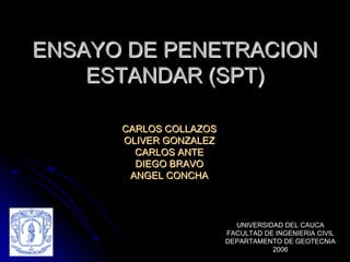 ENSAYO DE PENETRACION
ENSAYO DE PENETRACION
ESTANDAR (SPT)
ESTANDAR (SPT)
CARLOS COLLAZOS
CARLOS COLLAZOS
OLIVER GONZALEZ
OLIVER GONZALEZ
CARLOS ANTE
CARLOS ANTE
DIEGO BRAVO
DIEGO BRAVO
ANGEL CONCHA
ANGEL CONCHA
UNIVERSIDAD DEL CAUCA
FACULTAD DE INGENIERIA CIVIL
DEPARTAMENTO DE GEOTECNIA
2006
 