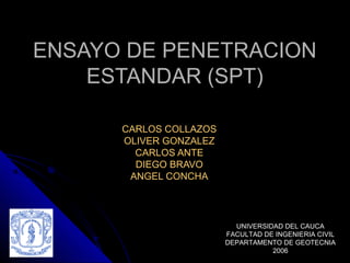 ENSAYO DE PENETRACIONENSAYO DE PENETRACION
ESTANDAR (SPT)ESTANDAR (SPT)
CARLOS COLLAZOSCARLOS COLLAZOS
OLIVER GONZALEZOLIVER GONZALEZ
CARLOS ANTECARLOS ANTE
DIEGO BRAVODIEGO BRAVO
ANGEL CONCHAANGEL CONCHA
UNIVERSIDAD DEL CAUCA
FACULTAD DE INGENIERIA CIVIL
DEPARTAMENTO DE GEOTECNIA
2006
 