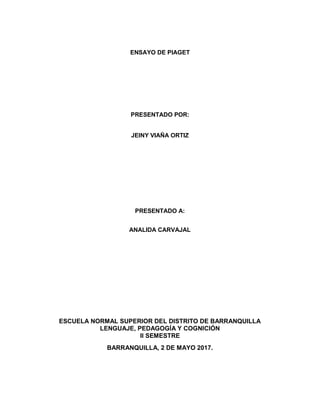 ENSAYO DE PIAGET
PRESENTADO POR:
JEINY VIAÑA ORTIZ
PRESENTADO A:
ANALIDA CARVAJAL
ESCUELA NORMAL SUPERIOR DEL DISTRITO DE BARRANQUILLA
LENGUAJE, PEDAGOGÍA Y COGNICIÓN
II SEMESTRE
BARRANQUILLA, 2 DE MAYO 2017.