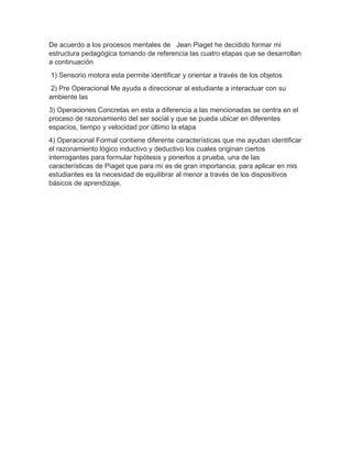 De acuerdo a los procesos mentales de Jean Piaget he decidido formar mi
estructura pedagógica tomando de referencia las cuatro etapas que se desarrollan
a continuación
1) Sensorio motora esta permite identificar y orientar a través de los objetos
2) Pre Operacional Me ayuda a direccionar al estudiante a interactuar con su
ambiente las
3) Operaciones Concretas en esta a diferencia a las mencionadas se centra en el
proceso de razonamiento del ser social y que se pueda ubicar en diferentes
espacios, tiempo y velocidad por último la etapa
4) Operacional Formal contiene diferente características que me ayudan identificar
el razonamiento lógico inductivo y deductivo los cuales originan ciertos
interrogantes para formular hipótesis y ponerlos a prueba, una de las
características de Piaget que para mí es de gran importancia, para aplicar en mis
estudiantes es la necesidad de equilibrar al menor a través de los dispositivos
básicos de aprendizaje.