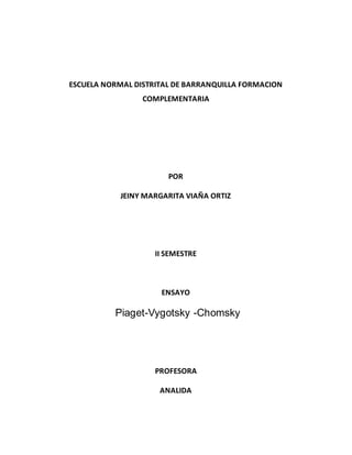 ESCUELA NORMAL DISTRITAL DE BARRANQUILLA FORMACION
COMPLEMENTARIA
POR
JEINY MARGARITA VIAÑA ORTIZ
II SEMESTRE
ENSAYO
Piaget-Vygotsky -Chomsky
PROFESORA
ANALIDA
 