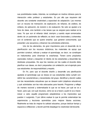 sus posibilidades reales. Además, se constituyen en medios idóneos para la
interacción entre profesor y estudiantes. Es por ello que requieren del
docente una constante creatividad y capacidad de adaptación. Las mismas
son un recurso de motivación, de explicación, de refuerzo, de análisis, de
síntesis, de aplicación, de revisión o de evaluación. No solo se ajustan a la
hora de clase, sino también a las tareas que se asignan para realizar en la
casa. Ya que son el refuerzo ideal, siempre y cuando vayan enmarcadas
dentro de un parámetro de reflexión, es decir: sean funcionales y coherentes
con el contenido que se quiere enseñar, que generen conocimiento, que
presenten una secuencia y refuercen las actividades anteriores.
Uno de los elementos, de gran importancia para el desarrollo de la
planificación son los recursos didácticos, los materiales de apoyo que
permiten construir, reforzar y evaluar el aprendizaje, es decir, se constituyen
en instrumentos para dinamizar la enseñanza. Tienen como propósitos
esenciales motivar y despertar el interés de los estudiantes y desarrollar las
destrezas propuestas. He aquí las razones por las cuales el docente debe
planificar sus clases, es decir prepararlas con antelación, ser el ejemplo para
sus estudiantes de responsabilidad y respeto.
En fin, para que el docente diseñe y desarrolle una planificación
ajustada al aprendizaje que se desea en sus estudiantes debe cumplir con:
definir las características y necesidades del grupo. Identificar y decidir cuáles
son las necesidades educativas que se desean cubrir (objetivos educativos)
y qué actividades son las más adecuadas para hacerlo. Programar y reflejar
de manera racional y sistematizada lo que se va hacer, por qué se va a
hacer, para qué, con qué recursos, cómo se va a hacer y quién lo va a hacer.
Llevar a cabo aquello programado adaptándose a los imprevistos que
puedan ir surgiendo. Y por último evaluar lo que le permite sistematizar las
experiencias y lecciones aprendidas para mejorar futuras acciones.
Realmente se trata de mejorar la calidad educativa, porque dedicar tiempo y
espacios a reflexionar y decidir permite desplegar la creatividad del docente.
 