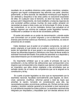 resultado de un equilibrio dinámico entre partes miembros, estados,
órganos que logran contrapesarse hay además una parte, directiva,
gobernante, un alma racional, de naturaleza monárquica que llegara a
ser arbitraria y despótica si las otras partes no estuvieran separadas
de ellas. En cualquier caso el derecho, es decir las leyes, no tenían
porque cubrir íntegramente, de modo totalitario a todas las regiones de
una sociedad política porque muchas de esas partes actuaran sin
necesidad de pasar a toda costa, por la forma legal. El clima, la raza,
las costumbres, si no ya los mandatos divinos que actuaban en el
antiguo régimen por encima de cualquier poder legislativo humano,
contribuirán a canalizar la vida de las sociedades políticas.
El poder del estado es un poder de denominación, y donde existe
una comunidad con un poder originario y con el elemento coercitivo
(fuerza) para dominar sobre sus miembros y sus territorios, se esta en
presencia de un estado.
Cabe destacar que el poder en el estado comprende, no solo el
poder originario el cual reside en el pueblo o nación si no también el
poder de autoridad de el que gozan o se encuentran investidos para
actuar los diferentes órganos o individuos a los fines de llevar acabo la
actividad funcional del estado.Ese poderde autoridad va a dependery
esta determinación por el ordenamiento jurídico de el país.
Es importante enfatizar que si se parte el principio de que la
constitución y la ley definen las atribuciones que corresponden a los
órganos que correspondena los órganos que ejercen el poder publico
es imperativo que ellos deben sujetarse a las actividades que se
señalan dentro de el marco de competencia que se le asignan en la
constitución y la ley.
En cuanto al poder legislativo se dice que es representado por la
asamblea nacional, facultada esencialmente para legislar, es decir,
crear, sancionar, modificar, reformar parcial o total las leyes que
ameritan la nación, tomando en consideración para ello, las
necesidadessociales,económicas,políticas,etc. Dichas normas serán
creadas y tendrán carácter general a la sociedad a nivel nacional por
lo cual deberánrespetar los entes públicos.La asamblea nacional esta
integrada por disputados y disputadas que son electas atreves de el
 