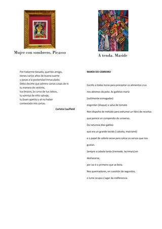 Mujer con sombrero. Picasso
A tenda. Maside
MARÍA DO CEBREIRO
Cociño a todas horas para precipitar os alimentos crus
nos abismos da pota. As galletas maría
(sutilmente esmagadas)
engordan (disque) a salsa de tomate.
Non dispoño de método pero exhumei un libro de receitas
que parece un compendio do universo.
Da natureza dixo galileo
que era un grande tecido ( calceta, macramé)
e o papel de cebola serve para calcar os versos que nos
gustan.
Sempre a cebola tarda (tremede, lacrimais) en
deshacerse,
por iso é o primeiro que se bota.
Nos queimadores, en cuestión de segundos,
o lume ocupa o lugar da indiferencia.
Por haberme besado, querido amigo,
tienes varios años de buena suerte
y pasas a la posteridad inmaculado.
Debo decirte que admiro varias cosas de ti:
tu manera de vestirte,
tus brazos, la curva de tus labios,
tu sonrisa de niño salvaje,
tu buen apetito y el no haber
contestado mis cartas.
Carlota Caulfield
 