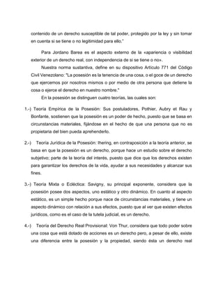 contenido de un derecho susceptible de tal poder, protegido por la ley y sin tomar
en cuenta si se tiene o no legitimidad para ello.”
Para Jordano Barea es el aspecto externo de la «apariencia o visibilidad
exterior de un derecho real, con independencia de si se tiene o no».
Nuestra norma sustantiva, define en su dispositivo Artículo 771 del Código
Civil Venezolano: "La posesión es la tenencia de una cosa, o el goce de un derecho
que ejercemos por nosotros mismos o por medio de otra persona que detiene la
cosa o ejerce el derecho en nuestro nombre."
En la posesión se distinguen cuatro teorías, las cuales son:
1.-) Teoría Empírica de la Posesión: Sus postuladores, Pothier, Aubry et Rau y
Bonfante, sostienen que la posesión es un poder de hecho, puesto que se basa en
circunstancias materiales, fijándose en el hecho de que una persona que no es
propietaria del bien pueda aprehenderlo.
2.-) Teoría Jurídica de la Posesión: Ihering, en contraposición a la teoría anterior, se
basa en que la posesión es un derecho, porque hace un estudio sobre el derecho
subjetivo; parte de la teoría del interés, puesto que dice que los derechos existen
para garantizar los derechos de la vida, ayudar a sus necesidades y alcanzar sus
fines.
3.-) Teoría Mixta o Ecléctica: Savigny, su principal exponente, considera que la
posesión posee dos aspectos, uno estático y otro dinámico. En cuanto al aspecto
estático, es un simple hecho porque nace de circunstancias materiales, y tiene un
aspecto dinámico con relación a sus efectos, puesto que al ver que existen efectos
jurídicos, como es el caso de la tutela judicial, es un derecho.
4.-) Teoría del Derecho Real Provisional: Von Thur, considera que todo poder sobre
una cosa que está dotado de acciones es un derecho pero, a pesar de ello, existe
una diferencia entre la posesión y la propiedad, siendo ésta un derecho real
 