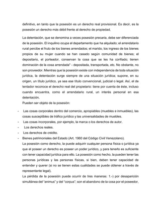 definitivo, en tanto que la posesión es un derecho real provisional. Es decir, es la
posesión un derecho más débil frente al derecho de propiedad.
La detentación, que se denomina a veces posesión precaria, debe ser diferenciada
de la posesión. El inquilino ocupa el departamento que ha alquilado; el arrendatario
rural percibe el fruto de los bienes arrendados; el marido, los ingreso de los bienes
propios de su mujer cuando se han casado según comunidad de bienes; el
depositario, el porteador, conservan la cosa que se les ha confiado; tienen
dominación de la cosa arrendada" - depositada, transportada, etc. No obstante, no
son proveedor. Mientras que la posesión existe con independencia de toda situación
jurídica, la detentación surge siempre de una situación jurídica; supone, en su
origen, un título jurídico, ya sea ese título convencional, judicial o legal. Así, el de
tentador reconoce el derecho real del propietario: tiene por cuenta de éste, incluso
cuando encuentra, como el arrendatario rural, un interés personal en esa
detentación.
Pueden ser objeto de la posesión:
- Las cosas corporales dentro del comercio, apropiables (muebles e inmuebles), las
cosas susceptibles de tráfico jurídico y las universalidades de muebles.
- Las cosas incorporales, por ejemplo, la marca o los derechos de autor.
- Los derechos reales.
- Los derechos de crédito.
- Bienes patrimoniales del Estado (Art. 1960 del Código Civil Venezolano).
La posesión como derecho, la puede adquirir cualquier persona física o jurídica ya
que el poseer un derecho es poseer un poder jurídico, y para tenerlo es suficiente
con tener capacidad jurídica para ello. La posesión como hecho, la pueden tener las
personas jurídicas y las personas físicas, si bien, deben tener capacidad de
entender y querer (si no se tienen estas cualidades se puede obtener a través de
representante legal).
La pérdida de la posesión puede ocurrir de tres maneras: 1.-) por desaparición
simultánea del “animus” y del “corpus”; son el abandono de la cosa por el poseedor,
 