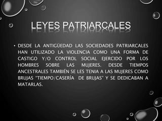 LEYES PATRIARCALES
• DESDE LA ANTIGÜEDAD LAS SOCIEDADES PATRIARCALES
HAN UTILIZADO LA VIOLENCIA COMO UNA FORMA DE
CASTIGO Y/O CONTROL SOCIAL EJERCIDO POR LOS
HOMBRES SOBRE LAS MUJERES. DESDE TIEMPOS
ANCESTRALES TAMBIÉN SE LES TENIA A LAS MUJERES COMO
BRUJAS “TIEMPO/CASERÍA DE BRUJAS” Y SE DEDICABAN A
MATARLAS.
 