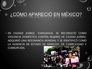 ¿CÓMO APARECIÓ EN MÉXICO?
• EN CIUDAD JUÁREZ, CHIHUAHUA. SE RECONOCIÓ COMO
VIOLENCIA DOMÉSTICA CONTRA MUJERES DE CIUDAD JUÁREZ.
ADQUIRIÓ UNA RESONANCIA MUNDIAL Y SE IDENTIFICÓ COMO
LA AUSENCIA DE ESTADO DE DERECHO, DE COMPLICIDAD Y
CORRUPCIÓN.
 