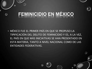 FEMINICIDIO EN MÉXICO
• MÉXICO FUE EL PRIMER PAÍS EN QUE SE PROPUSO LA
TIPIFICACIÓN DEL DELITO DE FEMINICIDIO Y ES, A LA VEZ,
EL PAÍS EN QUE MÁS INICIATIVAS SE HAN PRESENTADO EN
ESTA MATERIA, TANTO A NIVEL NACIONAL COMO DE LAS
ENTIDADES FEDERATIVAS.
 