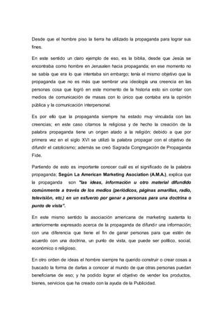 Desde que el hombre piso la tierra ha utilizado la propaganda para lograr sus
fines.
En este sentido un claro ejemplo de eso, es la biblia, desde que Jesùs se
encontraba como hombre en Jerusalen hacia propaganda; en ese momento no
se sabía que era lo que intentaba sin embargo; tenía el mismo objetivo que la
propaganda que no es más que sembrar una ideología una creencia en las
personas cosa que logró en este momento de la historia esto sin contar con
medios de comunicación de masas con lo único que contaba era la opinión
pública y la comunicación interpersonal.
Es por ello que la propaganda siempre ha estado muy vinculada con las
creencias; en este caso citamos la religiosa y de hecho la creación de la
palabra propaganda tiene un origen atado a la religión; debido a que por
primera vez en el siglo XVI se utilizó la palabra propagar con el objetivo de
difundir el catolicismo; además se creó Sagrada Congregación de Propaganda
Fide.
Partiendo de esto es importante conocer cuál es el significado de la palabra
propaganda; Según La American Marketing Asociation (A.M.A.), explica que
la propaganda son "las ideas, información u otro material difundido
comúnmente a través de los medios (periódicos, páginas amarillas, radio,
televisión, etc.) en un esfuerzo por ganar a personas para una doctrina o
punto de vista”.
En este mismo sentido la asociación americana de marketing sustenta lo
anteriormente expresado acerca de la propaganda de difundir una información;
con una diferencia que tiene el fin de ganar personas para que estén de
acuerdo con una doctrina, un punto de vista, que puede ser político, social,
económico o religioso.
En otro orden de ideas el hombre siempre ha querido construir o crear cosas a
buscado la forma de darlas a conocer al mundo de que otras personas puedan
beneficiarse de eso; y ha podido lograr el objetivo de vender los productos,
bienes, servicios que ha creado con la ayuda de la Publicidad.
 