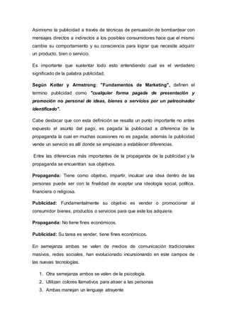 Asimismo la publicidad a través de técnicas de persuasión de bombardear con
mensajes directos a indirectos a los posibles consumidores hace que el mismo
cambie su comportamiento y su consciencia para lograr que necesite adquirir
un producto, bien o servicio.
Es importante que sustentar todo esto entendiendo cual es el verdadero
significado de la palabra publicidad.
Según Kotler y Armstrong; "Fundamentos de Marketing", definen el
termino publicidad como "cualquier forma pagada de presentación y
promoción no personal de ideas, bienes o servicios por un patrocinador
identificado".
Cabe destacar que con esta definición se resalta un punto importante no antes
expuesto el asunto del pago, es pagada la publicidad a diferencia de la
propaganda la cual en muchas ocasiones no es pagada; además la publicidad
vende un servicio es allí donde se empiezan a establecer diferencias.
Entre las diferencias más importantes de la propaganda de la publicidad y la
propaganda se encuentran sus objetivos.
Propaganda: Tiene como objetivo, impartir, inculcar una idea dentro de las
personas puede ser con la finalidad de aceptar una ideología social, política,
financiera o religiosa.
Publicidad: Fundamentalmente su objetivo es vender o promocionar al
consumidor bienes, productos o servicios para que este los adquiera.
Propaganda: No tiene fines económicos.
Publicidad: Su tarea es vender, tiene fines económicos.
En semejanza ambas se valen de medios de comunicación tradicionales
masivos, redes sociales, han evolucionado incursionando en este campos de
las nuevas tecnologías.
1. Otra semejanza ambos se valen de la psicología.
2. Utilizan colores llamativos para atraer a las personas
3. Ambas manejan un lenguaje atrayente
 