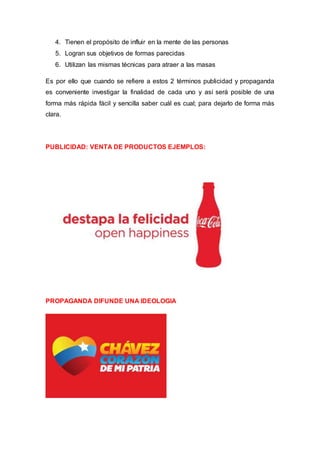 4. Tienen el propósito de influir en la mente de las personas
5. Logran sus objetivos de formas parecidas
6. Utilizan las mismas técnicas para atraer a las masas
Es por ello que cuando se refiere a estos 2 términos publicidad y propaganda
es conveniente investigar la finalidad de cada uno y así será posible de una
forma más rápida fácil y sencilla saber cuál es cual; para dejarlo de forma más
clara.
PUBLICIDAD: VENTA DE PRODUCTOS EJEMPLOS:
PROPAGANDA DIFUNDE UNA IDEOLOGIA
 