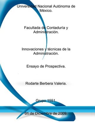 Universidad Nacional Autónoma de
             México.



   Facultada de Contaduría y
        Administración.



  Innovaciones y técnicas de la
        Administración.


     Ensayo de Prospectiva.



    Rodarte Berbera Valeria.



          Grupo 1551.


    01 de Diciembre de 2009.
 