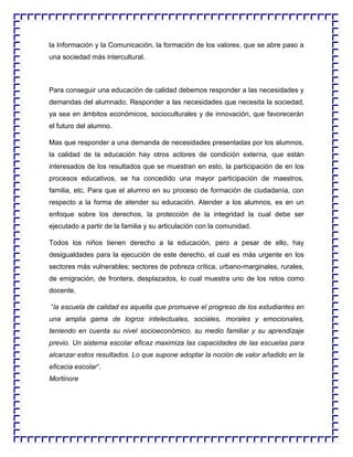 la Información y la Comunicación, la formación de los valores, que se abre paso a
una sociedad más intercultural.

Para conseguir una educación de calidad debemos responder a las necesidades y
demandas del alumnado. Responder a las necesidades que necesita la sociedad,
ya sea en ámbitos económicos, socioculturales y de innovación, que favorecerán
el futuro del alumno.
Mas que responder a una demanda de necesidades presentadas por los alumnos,
la calidad de la educación hay otros actores de condición externa, que están
interesados de los resultados que se muestran en esto, la participación de en los
procesos educativos, se ha concedido una mayor participación de maestros,
familia, etc. Para que el alumno en su proceso de formación de ciudadanía, con
respecto a la forma de atender su educación. Atender a los alumnos, es en un
enfoque sobre los derechos, la protección de la integridad la cual debe ser
ejecutado a partir de la familia y su articulación con la comunidad.
Todos los niños tienen derecho a la educación, pero a pesar de ello, hay
desigualdades para la ejecución de este derecho, el cual es más urgente en los
sectores más vulnerables; sectores de pobreza crítica, urbano-marginales, rurales,
de emigración, de frontera, desplazados, lo cual muestra uno de los retos como
docente.
“la escuela de calidad es aquella que promueve el progreso de los estudiantes en
una amplia gama de logros intelectuales, sociales, morales y emocionales,
teniendo en cuenta su nivel socioeconómico, su medio familiar y su aprendizaje
previo. Un sistema escolar eficaz maximiza las capacidades de las escuelas para
alcanzar estos resultados. Lo que supone adoptar la noción de valor añadido en la
eficacia escolar”.
Mortinore

 