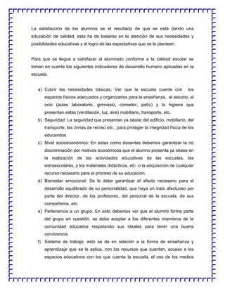 La satisfacción de los alumnos es el resultado de que se está dando una
educación de calidad, esta ha de basarse en la atención de sus necesidades y
posibilidades educativas y el logro de las expectativas que se le planteen.

Para que se llegue a satisfacer al alumnado conforme a la calidad escolar se
toman en cuenta los siguientes indicadores de desarrollo humano aplicadas en la
escuela.

a) Cubrir las necesidades básicas: Ver que la escuela cuente con

los

espacios físicos adecuados y organizados para la enseñanza, el estudio, el
ocio (aulas laboratorio, gimnasio, comedor, patio) y la higiene que
presentan estas (ventilación, luz, aire) mobiliario, transporte, etc.
b) Seguridad: La seguridad que presentan ya séase del edificio, mobiliario, del
transporte, las zonas de recreo etc., para proteger la integridad física de los
educandos
c) Nivel socioeconómico: En estas como docentes debemos garantizar la no
discriminación por motivos económicos que el alumno presenta ya séase en
la realización de las actividades educativas de las escuelas, las
extraescolares, y los materiales didácticos, etc. o la adquisición de cualquier
recurso necesario para el proceso de su educación.
d) Bienestar emocional: Se le debe garantizar el afecto necesario para el
desarrollo equilibrado de su personalidad, que haya un trato afectuoso por
parte del director, de los profesores, del personal de la escuela, de sus
compañeros, etc.
e) Pertenencia a un grupo: En esto debemos ver que el alumno forma parte
del grupo en cuestión, se debe aceptar a los diferentes miembros de la
comunidad educativa respetando sus ideales para tener una buena
convivencia.
f) Sistema de trabajo: esto se da en relación a la forma de enseñanza y
aprendizaje que se le aplica, con los recursos que cuentan, acceso a los
espacios educativos con los que cuenta la escuela, el uso de los medios

 