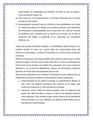audiovisuales, la metodología que presenta, la forma en que se evalúa y
como participa en clases, etc.
g) Éxito personal: es el reconocimiento a los logros obtenidos que ha tenido
durante el ciclo escolar.
h) Autorrealización personal: esto es conforme a las posibilidades con el que
se cuenta para actuar con arreglo a su condición personal, para desarrollar
las afinaciones y potencialidades que se cree tener, etc. Esto se concreta
en aspectos como la libertad que se cuenta en la escuela, en el aula, la
autonomía del trabajo, el desarrollo de la creatividad, las actividades
artísticas, etc.

Todos esos puntos anteriores conllevan a la satisfacción del alumnado en su
contexto escolar. Es claro que cuando faltan los componentes claves del
proceso de aprendizaje y contexto, la educación en si misma está condenada
al fracaso.
Recibir una educación con escasa calidad viene siendo lo mismo que no recibir
educación alguna. Se tiene poco sentido ofrecerle a un niño la oportunidad de
formar parte de la escuela si la calidad de la educación con la que cuenta es
deficiente y no le permitirá alfabetizarse, adquirir las actividades aritméticas
básicas o el simple hecho de prepararse para la vida.
Otros puntos focalizarte en se muestran los factores de mayor relevancia en la
calidad de la educación conforme a la participación social y profesores.
a. Involucramiento de los padres de familia. la representación afectiva al
niño, como los aspectos formativos que adquiere en el hogar; esto
incide en la mejora de un clima educativo en el hogar.
b. Interacción social. Todos los actores sociales, pero en especial el del
adulto-niño, debe de haber un apoyo no solo en los aspectos afectivos
como cognitivos. Pero también surgen ciertos criterios de la cantidad de
niños por adulto, en lo que signifique una atención diferenciada, que es
mas asertiva y personalizada

 