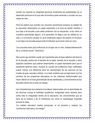 venden sin importar su integridad personal, limitándole las posibilidades de un
desarrollo personal en la que solo el hombre puede ascender o cumplir con sus
metas de vida.

Para los padres que cuentan con recursos económicos escasos, la calidad de
la educación desempeña un papel importante a la hora de decidir mandar a
sus hijos a la escuela o que estás continúen con su educación, si los niños no
muestran aprendizaje alguno, si lo aprendido no llega a ser de utilidad en su
vida, o si el entorno escolar no es lo totalmente seguro los padres no enviaran
a sus hijos a la escuela porque todo el esfuerzo que harían seria en vano.
“Las escuelas tiene poca influencia en el logro de un niño, independientemente
de su contexto social.” (Anónimo)

Otro punto que también puede ser importante para el logro efectivo del alumno
en la escuela, podría ser el tamaño de la clase, tamaño de la escuela y otros
aspectos escolares que podrían desempeñar un papel importante para que el
estudiante aprenda mejor. Aunque se cuente con profesores mejor calificados
puede marcar una diferencia para los aprendizajes de los alumnos en los
niveles de aula, escuela y distrito. A un lado el efecto que se logra tener con los
cambios de los programas educativos en las prácticas institucionales que
hacen efecto en el nivel generalizado de las habilidades y conocimientos de los
docentes dentro de su área de trabajo.

Las competencias que presenta el profesor relacionadas con el aprendizaje de
los alumnos incluye la habilidad académica, antigüedad como docente pero
sobre todo la antigüedad dentro de la educación, los conocimientos que se
tiene de la materia y de la enseñanza así como la metodología impartida
durante la clase.
“La calidad educativa implica jerarquizar el rol docente y mejorar las
condiciones laborales y de trabajo”

 