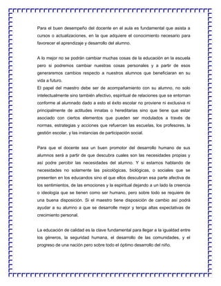 Para el buen desempeño del docente en el aula es fundamental que asista a
cursos o actualizaciones, en la que adquiere el conocimiento necesario para
favorecer el aprendizaje y desarrollo del alumno.

A lo mejor no se podrán cambiar muchas cosas de la educación en la escuela
pero si podremos cambiar nuestras cosas personales y a partir de esos
generaremos cambios respecto a nuestros alumnos que beneficiaran en su
vida a futuro.
El papel del maestro debe ser de acompañamiento con su alumno, no solo
intelectualmente sino también afectivo, espiritual de relaciones que se entornan
conforme al alumnado dado a esto el éxito escolar no proviene ni exclusiva ni
principalmente de actitudes innatas o hereditarias sino que tiene que estar
asociado con ciertos elementos que pueden ser modulados a través de
normas, estrategias y acciones que refuercen las escuelas, los profesores, la
gestión escolar, y las instancias de participación social.

Para que el docente sea un buen promotor del desarrollo humano de sus
alumnos será a partir de que descubra cuales son las necesidades propias y
así podre percibir las necesidades del alumno. Y si estamos hablando de
necesidades no solamente las psicológicas, biológicas, o sociales que se
presenten en los educandos sino el que ellos descubran esa parte afectiva de
los sentimientos, de las emociones y la espiritual dejando a un lado la creencia
o ideología que se tienen como ser humano, pero sobre todo se requiere de
una buena disposición. Si el maestro tiene disposición de cambio así podrá
ayudar a su alumno a que se desarrolle mejor y tenga altas expectativas de
crecimiento personal.

La educación de calidad es la clave fundamental para llegar a la igualdad entre
los géneros, la seguridad humana, el desarrollo de las comunidades, y el
progreso de una nación pero sobre todo el óptimo desarrollo del niño.

 