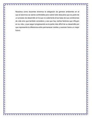 Nosotros como docentes tenemos la obligación de generar ambientes en el
que el alumnos se sienta confortable pero sobre todo descubra que es parte de
un proceso de desarrollo en la que no solamente él se basa de sus condiciones
de vida sino que también considere y vea que hay ciertos factores que influyen
en su vida, y que seguir progresando es la parte más difícil de su desarrollo por
que representa la diferencia entre permanecer inertes y avanzar hacia un mejor
futuro.

 
