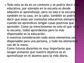  Todo esto se da en un contexto y se podría decir que
 educativo, por ejemplo en la escuela es donde
 adquiere el aprendizaje, pero no solo e la escuela,
 también en la casa, en la calle, también se podría
 decir que estos son contextos educativos siempre y
 cuando los aprendices tengan cosas positivas que
 aprender. Como ya mencionamos no solo el que va a
 la escuela, todos aprendemos pero lo más
 dispensable es la educación.
 A nuestras consideración todo estos elementos son
 dispensable para una persona, y todo los elementos
 van de la mano.
 Como futuros docentes es muy importante que
 tengan presente que nuestro objetivo es el
 aprendizaje en el alumno para la vida diaria.
 