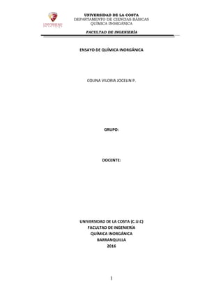 UNIVERSIDAD DE LA COSTA
DEPARTAMENTO DE CIENCIAS BÁSICAS
QUÍMICA INORGÁNICA
FACULTAD DE INGENIERÍA
1
ENSAYO DE QUÍMICA INORGÁNICA
COLINA VILORIA JOCELIN P.
GRUPO:
DOCENTE:
UNIVERSIDAD DE LA COSTA (C.U.C)
FACULTAD DE INGENIERÍA
QUÍMICA INORGÁNICA
BARRANQUILLA
2016
 