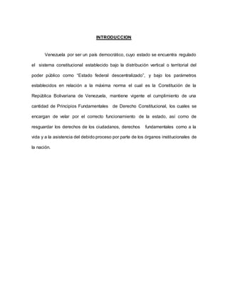 INTRODUCCION
Venezuela por ser un país democrático, cuyo estado se encuentra regulado
el sistema constitucional establecido bajo la distribución vertical o territorial del
poder público como “Estado federal descentralizado”, y bajo los parámetros
establecidos en relación a la máxima norma el cual es la Constitución de la
República Bolivariana de Venezuela, mantiene vigente el cumplimiento de una
cantidad de Principios Fundamentales de Derecho Constitucional, los cuales se
encargan de velar por el correcto funcionamiento de la estado, así como de
resguardar los derechos de los ciudadanos, derechos fundamentales como a la
vida y a la asistencia del debido proceso por parte de los órganos institucionales de
la nación.
 