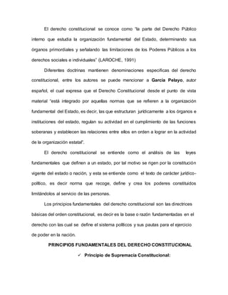 El derecho constitucional se conoce como “la parte del Derecho Público
interno que estudia la organización fundamental del Estado, determinando sus
órganos primordiales y señalando las limitaciones de los Poderes Públicos a los
derechos sociales e individuales” (LAROCHE, 1991)
Diferentes doctrinas mantienen denominaciones especificas del derecho
constitucional, entre los autores se puede mencionar a García Pelayo, autor
español, el cual expresa que el Derecho Constitucional desde el punto de vista
material “está integrado por aquellas normas que se refieren a la organización
fundamental del Estado, es decir, las que estructuran jurídicamente a los órganos e
instituciones del estado, regulan su actividad en el cumplimiento de las funciones
soberanas y establecen las relaciones entre ellos en orden a lograr en la actividad
de la organización estatal”.
El derecho constitucional se entiende como el análisis de las leyes
fundamentales que definen a un estado, por tal motivo se rigen por la constitución
vigente del estado o nación, y esta se entiende como el texto de carácter jurídico-
político, es decir norma que recoge, define y crea los poderes constituidos
limitándolos al servicio de las personas.
Los principios fundamentales del derecho constitucional son las directrices
básicas del orden constitucional, es decir es la base o razón fundamentadas en el
derecho con las cual se define el sistema políticos y sus pautas para el ejercicio
de poder en la nación.
PRINCIPIOS FUNDAMENTALES DEL DERECHO CONSTITUCIONAL
 Principio de Supremacía Constitucional:
 