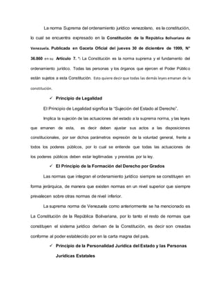 La norma Suprema del ordenamiento jurídico venezolano, es la constitución,
lo cual se encuentra expresado en la Constitución de la República Bolivariana de
Venezuela. Publicada en Gaceta Oficial del jueves 30 de diciembre de 1999, N°
36.860 en su Artículo 7. °: La Constitución es la norma suprema y el fundamento del
ordenamiento jurídico. Todas las personas y los órganos que ejercen el Poder Público
están sujetos a esta Constitución. Esto quiere decir que todas las demás leyes emanan de la
constitución.
 Principio de Legalidad
El Principio de Legalidad significa la “Sujeción del Estado al Derecho”.
Implica la sujeción de las actuaciones del estado a la suprema norma, y las leyes
que emanen de esta, es decir deben ajustar sus actos a las disposiciones
constitucionales, por ser dichos parámetros expresión de la voluntad general, frente a
todos los poderes públicos, por lo cual se entiende que todas las actuaciones de
los poderes públicos deben estar legitimadas y previstas por la ley.
 El Principio de la Formación del Derecho por Grados
Las normas que integran el ordenamiento jurídico siempre se constituyen en
forma jerárquica, de manera que existen normas en un nivel superior que siempre
prevalecen sobre otras normas de nivel inferior.
La suprema norma de Venezuela como anteriormente se ha mencionado es
La Constitución de la República Bolivariana, por lo tanto el resto de normas que
constituyen el sistema jurídico derivan de la Constitución, es decir son creadas
conforme al poder establecido por en la carta magna del país.
 Principio de la Personalidad Jurídica del Estado y las Personas
Jurídicas Estatales
 