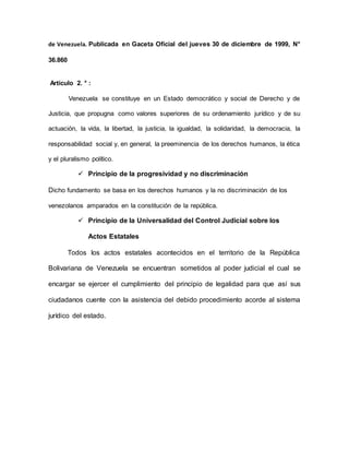 de Venezuela. Publicada en Gaceta Oficial del jueves 30 de diciembre de 1999, N°
36.860
Artículo 2. ° :
Venezuela se constituye en un Estado democrático y social de Derecho y de
Justicia, que propugna como valores superiores de su ordenamiento jurídico y de su
actuación, la vida, la libertad, la justicia, la igualdad, la solidaridad, la democracia, la
responsabilidad social y, en general, la preeminencia de los derechos humanos, la ética
y el pluralismo político.
 Principio de la progresividad y no discriminación
Dicho fundamento se basa en los derechos humanos y la no discriminación de los
venezolanos amparados en la constitución de la república.
 Principio de la Universalidad del Control Judicial sobre los
Actos Estatales
Todos los actos estatales acontecidos en el territorio de la República
Bolivariana de Venezuela se encuentran sometidos al poder judicial el cual se
encargar se ejercer el cumplimiento del principio de legalidad para que así sus
ciudadanos cuente con la asistencia del debido procedimiento acorde al sistema
jurídico del estado.
 