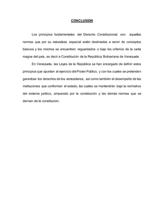 CONCLUSION
Los principios fundamentales del Derecho Constitucional, son aquellas
normas que por su naturaleza especial están destinadas a servir de conceptos
básicos y los mismos se encuentran reguardados o bajo los criterios de la carta
magna del país, es decir a Constitución de la República Bolivariana de Venezuela
En Venezuela, las Leyes de la República se han encargado de definir estos
principios que apuntan al ejercicio del Poder Público, y con los cuales se pretenden
garantizar los derechos de los venezolanos, así como también el desempeño de las
instituciones que conforman el estado, las cuales se mantendrán bajo la normativa
del sistema jurídico, amparado por la constitución y las demás normas que se
derivan de la constitución.
 