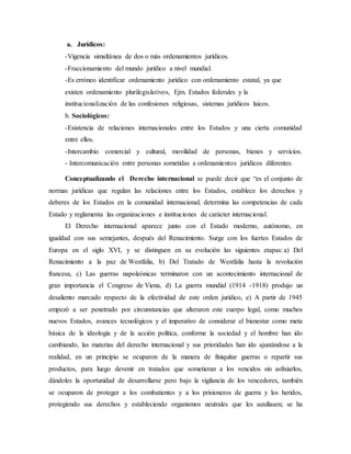 a. Jurídicos:
-Vigencia simultánea de dos o más ordenamientos jurídicos.
-Fraccionamiento del mundo jurídico a nivel mundial.
-Es erróneo identificar ordenamiento jurídico con ordenamiento estatal, ya que
existen ordenamiento plurilegislativos, Ejm. Estados federales y la
institucionalización de las confesiones religiosas, sistemas jurídicos laicos.
b. Sociológicos:
-Existencia de relaciones internacionales entre los Estados y una cierta comunidad
entre ellos.
-Intercambio comercial y cultural, movilidad de personas, bienes y servicios.
- Intercomunicación entre personas sometidas a ordenamientos jurídicos diferentes.
Conceptualizando el Derecho internacional se puede decir que “es el conjunto de
normas jurídicas que regulan las relaciones entre los Estados, establece los derechos y
deberes de los Estados en la comunidad internacional; determina las competencias de cada
Estado y reglamenta las organizaciones e instituciones de carácter internacional.
El Derecho internacional aparece junto con el Estado moderno, autónomo, en
igualdad con sus semejantes, después del Renacimiento. Surge con los fuertes Estados de
Europa en el siglo XVI, y se distinguen en su evolución las siguientes etapas: a) Del
Renacimiento a la paz de Westfalia, b) Del Tratado de Westfalia hasta la revolución
francesa, c) Las guerras napoleónicas terminaron con un acontecimiento internacional de
gran importancia el Congreso de Viena, d) La guerra mundial (1914 -1918) produjo un
desaliento marcado respecto de la efectividad de este orden jurídico, e) A partir de 1945
empezó a ser penetrado por circunstancias que alteraron este cuerpo legal, como muchos
nuevos Estados, avances tecnológicos y el imperativo de considerar el bienestar como meta
básica de la ideología y de la acción política, conforme la sociedad y el hombre han ido
cambiando, las materias del derecho internacional y sus prioridades han ido ajustándose a la
realidad, en un principio se ocuparon de la manera de finiquitar guerras o repartir sus
productos, para luego devenir en tratados que sometieran a los vencidos sin asfixiarlos,
dándoles la oportunidad de desarrollarse pero bajo la vigilancia de los vencedores, también
se ocuparon de proteger a los combatientes y a los prisioneros de guerra y los heridos,
protegiendo sus derechos y estableciendo organismos neutrales que les auxiliasen; se ha
 